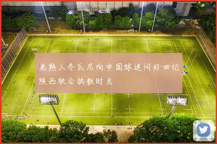 老熟人乔瓦尼向中国球迷问好回忆陕西联合执教时光