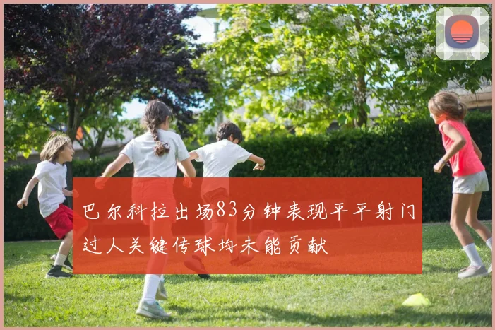 巴尔科拉出场83分钟表现平平射门过人关键传球均未能贡献