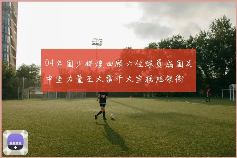 04年国少辉煌回顾六位球员成国足中坚力量王大雷于大宝杨旭领衔