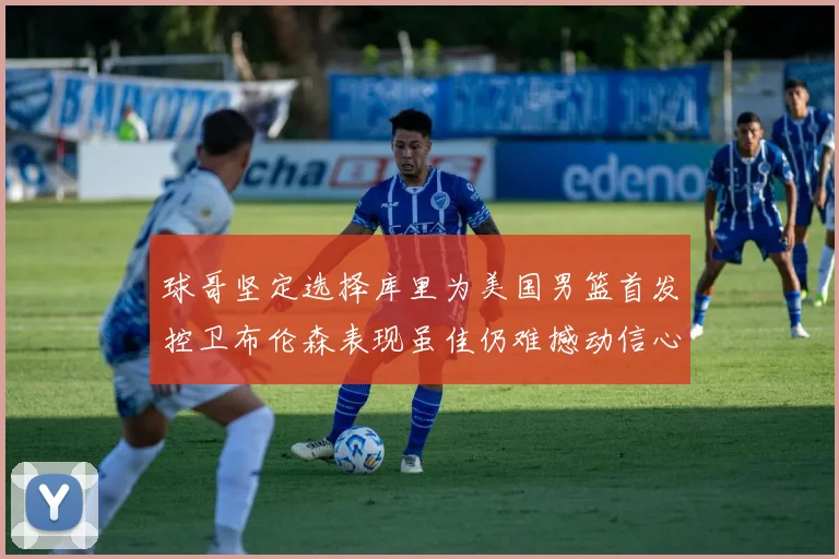 球哥坚定选择库里为美国男篮首发控卫布伦森表现虽佳仍难撼动信心