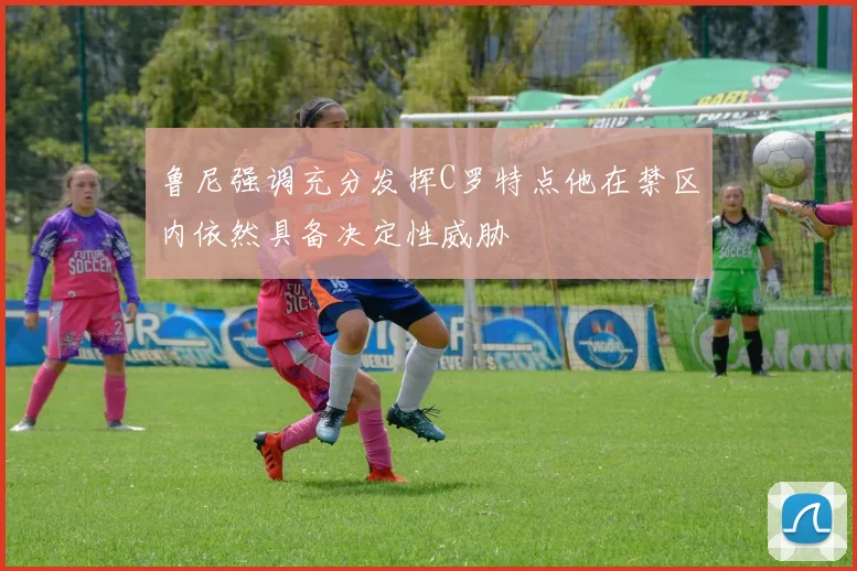 鲁尼强调充分发挥C罗特点他在禁区内依然具备决定性威胁