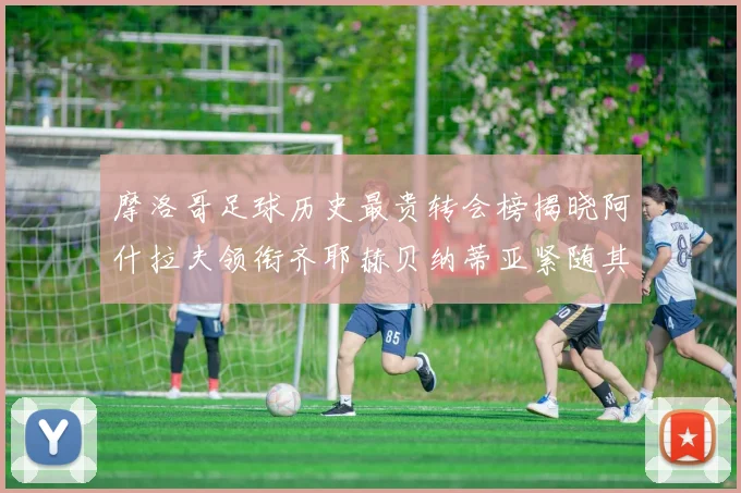 摩洛哥足球历史最贵转会榜揭晓阿什拉夫领衔齐耶赫贝纳蒂亚紧随其后