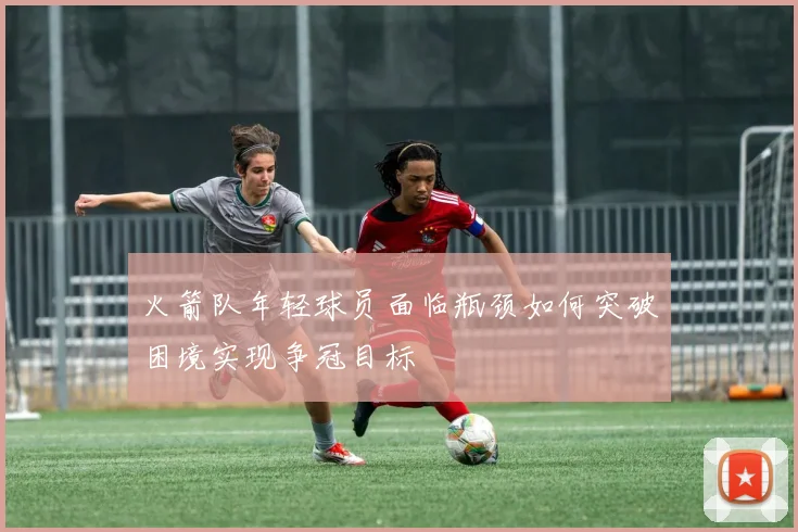 火箭队年轻球员面临瓶颈如何突破困境实现争冠目标