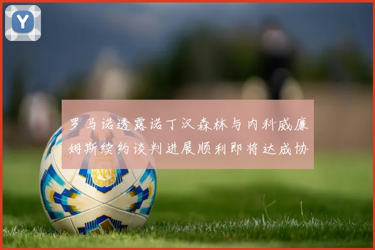 罗马诺透露诺丁汉森林与内科威廉姆斯续约谈判进展顺利即将达成协议