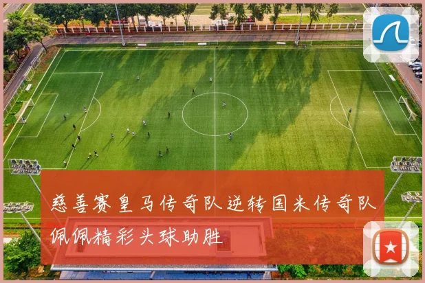 慈善赛皇马传奇队逆转国米传奇队佩佩精彩头球助胜