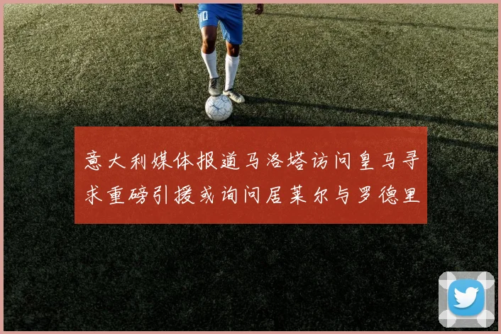 意大利媒体报道马洛塔访问皇马寻求重磅引援或询问居莱尔与罗德里戈