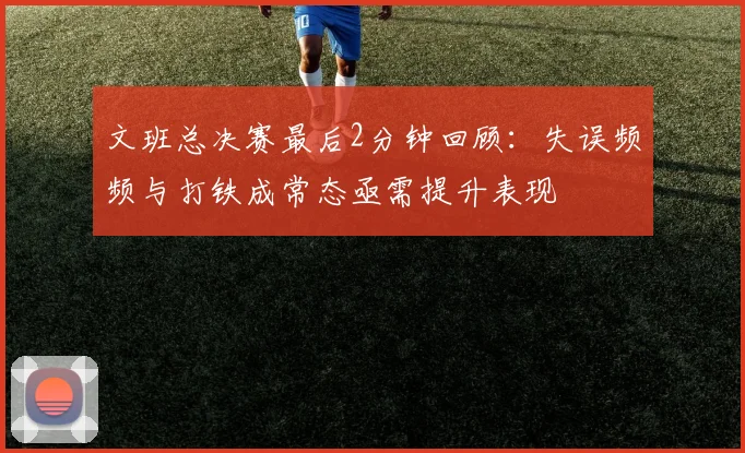文班总决赛最后2分钟回顾：失误频频与打铁成常态亟需提升表现