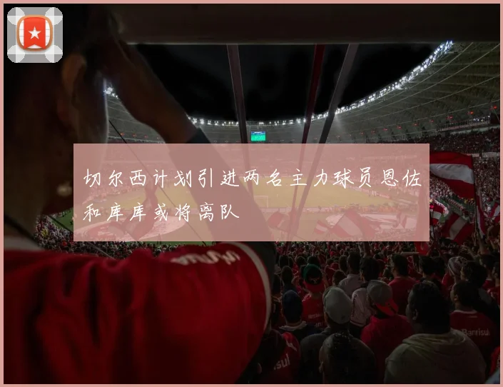 切尔西计划引进两名主力球员恩佐和库库或将离队