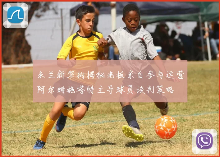 米兰新架构揭秘老板亲自参与运营阿尔姆施塔特主导球员谈判策略